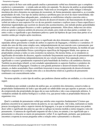 Pensamento e linguagem

mesma espécie de beco sem saída quando analisa o pensamento verbal nos elementos que o compõem –
a palavra e o pensamento – e estuda cada um deles em separado. No decurso da análise as propriedades
originais do pensamento verbal desapareceram. Nada resta ao investigador, senão indagar a interação
mecânica dos dois elementos na esperança de reconstruir, de forma puramente especulativa, as evocadas
propriedades do todo. Este tipo de análise desloca o problema para um nível de maior naturalidade; não
nos fornece nenhuma base adequada para , estudarmos as multiformes relações concretas entre o
pensamento e a linguagem que surgem no decurso do desenvolvimento e do funcionamento do discurso
verbal em todos os seus aspectos Em vez de nos permitir examinar e explicar casos e frases específicas e
determinar regularidades que ocorrem no decurso dos acontecimentos, este método produz generalidades
relativas a todo e qualquer discurso e a todo e qualquer pensamento. Além disso, induz-nos em sérios
erros ao ignorar a natureza unitária do processo em estudo, pois cinde em duas partes a unidade viva
entre o som e o significado a que chamamos palavra e parte da hipótese de que essas duas partes só se
mantêm unidas por simples ações mecânicas.

   O ponto de vista segundo o qual o som e o significado são dois elementos separados com vidas
separadas afetou gravemente o estudo de ambos os aspectos da linguagem, o fonético e o semântico. O
estudo dos sons da fala como simples sons, independentemente da sua conexão com o pensamento, por
mais exaustivo que seja, pouco terá a ver com a sua função como linguagem humana, na medida em que
não dilucida as propriedades físicas e psicológicas específicas da linguagem falada, mas apenas as
propriedades comuns a todos os sons existentes na natureza. Da mesma forma, se se estudarem os
significados divorciados do discurso, aqueles resultarão forçosamente num puro ato de pensamento que
se desenvolve e transforma independentemente do seu veículo material. Esta separação entre o
significado e o som é grandemente responsável pela banalidade da fonética e da semântica clássicas.
Também na psicologia infantil, se tem estudado separadamente os aspectos fonético e semântico do
desenvolvimento da linguagem. Estudou-se com grande pormenor o desenvolvimento fonético; no
entanto, os dados acumulados fraco contributo trouxeram à nossa compreensão do desenvolvimento
lingüístico enquanto tal e a relação entre eles e as descobertas relativas à genética do pensamento
continuam a ser essencialmente nulas.

   Na nossa opinião, o outro tipo de análise, que podemos chamar análise em unidades, e a via correta a
seguir.

   Entendemos por unidade o produto da análise que, ao contrário dos elementos, conserva todas as
propriedades fundamentais do todo e que não pode ser subdividido sem que aquelas se percam: a chave
da compreensão das propriedades da água são as suas moléculas e não a sua composição atômica. A
verdadeira unidade da análise biológica é a célula viva, que possui todas as propriedades básicas do
organismo vivo.

   Qual é a unidade do pensamento verbal que satisfaz estes requisitos fundamentais? Cremos que
podemos encontrá-la no aspecto interno da palavra, no seu significado. Até à data, realizaram-se muito
poucas investigações sobre o aspecto interno da linguagem, e as que se realizaram pouco nos podem
dizer sobre o significado das palavras que não se aplique na mesma medida a outras imagens e atos do
pensamento. A natureza do significado enquanto tal não é clara; no entanto, é no significado que o
pensamento e o discurso se unem em pensamento verbal. É no significado, portanto, que poderemos
encontrar a resposta às nossas perguntas sobre a relação entre o pensamento e o discurso.


 file:///C|/site/livros_gratis/pensamento_linguagem.htm (8 of 112) [22/1/2002 15:45:20]
 