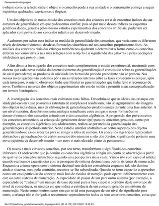 Pensamento e linguagem

o objeto como a relação entre o objeto e o conceito perde a sua unidade e o pensamento começa a seguir
trajetórias quebradas. caprichosas e ilógicas.

   Um dos objetivos do nosso estudo dos conceitos reais das crianças era o de encontrar índices da sua
estrutura de generalidade em que pudéssemos confiar, pois só por meio desses índices os esquemas
genéticos dados, gerados pelos nossos estudos experimentais dos conceitos artificiais, poderiam ser
aplicados com proveito aos conceitos infantis em desenvolvimento.

   Acabamos por achar esse índice na medida de generalidade dos conceitos, que varia com os diferentes
níveis de desenvolvimento, desde as formações sincréticas até aos conceitos propriamente ditos. As
análises dos conceitos reais das crianças também nos ajudaram a determinar a forma como os conceitos
diferem aos vários níveis nas suas relações com o objeto e o significado das palavras e pelas operações
intelectuais que possibilitam.

   Além disso, a investigação dos conceitos reais complementou o estudo experimental, mostrando com
clareza que cada novo estádio do desenvolvimento da generalização é constituído sobre as generalizações
do nível precedente; os produtos da atividade intelectual do período precedente não se perdem. Nas
nossas investigações não pudemos pôr a nu as relações internas entre as fases consecutivas porque, após
cada insucesso, o sujeito observado tinha que libertar as generalizações que tinha feito e recomeçar de
novo. Também a natureza dos objetos experimentais não era de molde a permitir a sua conceptualização
em termos hierárquicos.

   A investigação dos conceitos reais colmatou estas falhas. Descobriu-se que as idéias das crianças em
idade pré-escolar (que possuem a estrutura de complexos) resultavam, não do agrupamento de imagens
dos objetos individuais, mas da elaboração de generalizações predominantes durante uma fase anterior. A
um nível superior, descobrimos uma analogia semelhante entre antigas e novas formações no
desenvolvimento dos conceitos aritméticos e dos conceitos algébricos. A progressão dos pré-conceitos
(os conceitos aritméticos da criança são geralmente deste tipo) para os conceitos genuínos, como por
exemplo, os conceitos algébricos dos adolescentes, realiza-se por meio da generalização das
generalizações do período anterior. Neste estádio anterior abstraíram-se certos aspectos dos objetos
generalizando-se esses aspectos para se atingir a idéia de número. Os conceitos algébricos representam
abstrações e generalizações de certos aspectos dos números e não dos objetos, significando portanto uma
nova trajetória de desenvolvimento – um novo e mais elevado plano de pensamento.

   Os novos e mais elevados conceitos, por seu turno, transformam o significado dos conceitos
inferiores. O adolescente que já domina os conceitos algébricos atingiu um ponto de observação a partir
do qual vê os conceitos aritméticos segundo uma perspectiva mais vasta. Vimos isto com especial nitidez
quando realizamos experiências com a passagem do sistema decimal para outros sistemas de numeração.
Enquanto a criança opera com o sistema decimal sem dele ter consciência enquanto tal, não domina
ainda o sistema, mas, pelo contrário, encontra-se-lhe subordinada. Quando se torna capaz de o aperceber
como um caso particular do conceito mais lato de escalas de notação, pode operar indiferentemente com
este ou outro sistema de numeração. A capacidade de passar de um para outro sistema (por exemplo, a
capacidade de “traduzir” um número da base decimal para a base cinco) é o critério deste novo tipo de
nível de consciência, na medida em que indica a existência de um conceito geral de um sistema de
numeração. Neste como noutros casos em que se dá uma passagem de um nível de significado para
outro, a criança não é obrigada a reestruturar separadamente todos os seus anteriores conceitos, coisa que

 file:///C|/site/livros_gratis/pensamento_linguagem.htm (80 of 112) [22/1/2002 15:45:21]
 