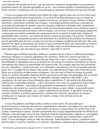Pensamento e linguagem

seria realmente um trabalho de Sisifo. Logo que uma nova estrutura é incorporada no seu pensamento –
geralmente através de conceitos aprendidos na escola – essa estrutura espalha-se imediatamente pelos
outros conceitos a medida que estes são arrastados para as operações intelectuais de tipo mais elevado

    A nossa investigação dos conceitos reais infantis de ordem superior lança uma nova luz sobre outra
importante questão da teoria do pensamento. A escola de Wuerzburg demonstrou que a evolução do
pensamento orientado não é regida por conexões associativas, mas pouco fez para clarificar os fatores
específicas e determinam realmente esta evolução. A psicologia gestaltista substituiu o princípio da
associação pelo princípio da estrutura, mas não conseguiu estabelecer a distinção entre o pensamento
propriamente dito e a percepção, a memória e todas as outras funções sujeitas a leis estruturais; repetiu o
modelo da teoria associativa ao reduzir todas as funções a um só nível. A nossa investigação ajudou-nos
a transcender este modelo mostrando que o pensamento de nível superior é regido pelas relações de
generalidade entre conceitos – um sistema de relações ausente da percepção e da memória. Wertheimer
demonstrou que o pensamento produtivo está dependente da transferência do problema da estrutura em
que foi apreendido pela primeira vez para um contexto ou estrutura completamente diferente. Mas, para
transferir um objeto de pensamento da estrutura A para a estrutura B temos que transcender as conexões
estruturais dadas, e isto, como mostram os nossos estudos, exige um deslocamento para um plano de
maior generalidade, para um conceito que subsume e rege tanto A como B.

   Podemos agora reafirmar numa base sólida que a ausência de um sistema é a diferença psicológica
fulcral que distingue os conceitos espontâneos dos científicos. Poder-se-ia mostrar que todas as
peculiaridades do pensamento infantil descritas por Piaget (tais como o sincretismo, a justaposição, a
insensibilidade à contradição) decorre da ausência de um sistema nos conceitos espontâneos da criança –
conseqüência das relações de generalidade não desenvolvidas. Por exemplo, para que fosse perturbada
por uma contradição, a criança teria que ver as afirmações contraditórias à luz de um qualquer princípio
geral, isto é, no quadro de um sistema. Mas quando, nas experiências de Piaget, uma criança diz de um
objeto que se dissolveu na água porque era pequeno, e de outro que se dissolveu porque era grande,
limita-se a proferir afirmações empíricas de fatos que decorrem da lógica das percepções. No seu cérebro
não há qualquer generalização do tipo “As dimensões reduzidas implicam a dissolução” e, por
conseguinte, não sente que as duas afirmações sejam contraditórias. É esta ausência de distanciação
relativamente à experiência imediata – e não o sincretismo visto como um compromisso entre a lógica
dos sonhos e a realidade – que explica as peculiaridades do pensamento infantil, as quais, por
conseguinte, não surgem nos conceitos científicos das crianças, os quais desde a sua gestação trazem
consigo relações de generalidade, isto é, alguns rudimentos de um sistema. A disciplina formal dos
conceitos científicos transforma gradualmente a estrutura dos conceitos espontâneos da criança e
contribui para os organizar num sistema; isto impele a criança a mais elevados níveis de
desenvolvimento.

   A nossa discordância com Piaget centra-se sobre um único ponto. Ele pressupõe que o
desenvolvimento e a instrução são processos completamente separados e incomparáveis e que a função
da instrução limita-se a introduzir os modos adultos de pensar, os quais entram em conflito com os da
criança e acabam por os superar. Estudar o pensamento das crianças independentemente da influência da
instrução, como fez Piaget, exclui-se uma importante fonte de transformações e impede-se o investigador
de pôr a questão da interação entre o desenvolvimento e a instrução que é característica a cada nível
etário. A nossa abordagem centra-se sobre esta interação. Tendo descoberto muitos e complexos laços
internos entre os conceitos científicos e os conceitos espontâneos, esperamos que as futuras investigações

 file:///C|/site/livros_gratis/pensamento_linguagem.htm (81 of 112) [22/1/2002 15:45:21]
 