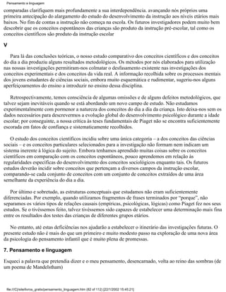 Pensamento e linguagem

comparadas clarifiquem mais profundamente a sua interdependência. avançando nós próprios uma
primeira antecipação do alargamento do estudo do desenvolvimento da instrução aos níveis etários mais
baixos. No fim de contas a instrução não começa na escola. Os futuros investigadores podem muito bem
descobrir que os conceitos espontâneos das crianças são produto da instrução pré-escolar, tal como os
conceitos científicos são produto da instrução escolar

V

   Para lá das conclusões teóricas, o nosso estudo comparativo dos conceitos científicos e dos conceitos
do dia a dia produziu alguns resultados metodológicos. Os métodos por nós elaborados para utilização
nas nossas investigações permitiram-nos colmatar o desfasamento existente nas investigações dos
conceitos experimentais e dos conceitos da vida real. A informação recolhida sobre os processos mentais
dos jovens estudantes de ciências sociais, embora muito esquemática e rudimentar, sugeriu-nos alguns
aperfeiçoamentos do ensino a introduzir no ensino dessa disciplina.

    Retrospectivamente, temos consciência de algumas omissões e de alguns defeitos metodológicos, que
talvez sejam inevitáveis quando se está abordando um novo campo de estudo. Não estudamos
experimentalmente com pormenor a natureza dos conceitos do dia a dia da criança. Isto deixa-nos sem os
dados necessários para descrevermos a evolução global do desenvolvimento psicológico durante a idade
escolar; por conseguinte, a nossa crítica às teses fundamentais de Piaget não se encontra suficientemente
escorada em fatos de confiança e sistematicamente recolhidos.

    O estudo dos conceitos científicos incidiu sobre uma única categoria – a dos conceitos das ciências
sociais – e os conceitos particulares selecionados para a investigação não formam nem indicam um
sistema inerente à lógica do sujeito. Embora tenhamos aprendido muitas coisas sobre os conceitos
científicos em comparação com os conceitos espontâneos, pouco aprendemos em relação às
regularidades específicas do desenvolvimento dos conceitos sociológicos enquanto tais. Os futuros
estudos deverão incidir sobre conceitos que pertençam a diversos campos da instrução escolar,
comparando-se cada conjunto de conceitos com um conjunto de conceitos extraídos de uma área
semelhante da experiência do dia a dia.

   Por último e sobretudo, as estruturas conceptuais que estudamos não eram suficientemente
diferenciadas. Por exemplo, quando utilizamos fragmentos de frases terminados por “porque”, não
separamos os vários tipos de relações causais (empíricas, psicológicas, lógicas) como Piaget fez nos seus
estudos. Se o tivéssemos feito, talvez tivéssemos sido capazes de estabelecer uma determinação mais fina
entre os resultados dos testes das crianças de diferentes grupos etários.

   No entanto, até estas deficiências nos ajudarão a estabelecer o itinerário das investigações futuras. O
presente estudo não é mais do que um primeiro e muito modesto passo na exploração de uma nova área
da psicologia do pensamento infantil que é muito plena de promessas.

7. Pensamento e linguagem

Esqueci a palavra que pretendia dizer e o meu pensamento, desencarnado, volta ao reino das sombras (de
um poema de Mandelstham)



 file:///C|/site/livros_gratis/pensamento_linguagem.htm (82 of 112) [22/1/2002 15:45:21]
 