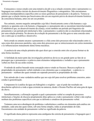 Pensamento e linguagem

I

   Começamos o nosso estudo com uma tentativa de pôr a nu a relação existente entre o pensamento e a
linguagem nos estádios iniciais do desenvolvimento filogenético e ontogenético. Não encontramos
nenhuma interdependência específica entre as raízes genéticas do pensamento e da palavra. Tornou-se
patente que a relação interna que buscávamos não era um requisito prévio do desenvolvimento histórico
da consciência humana, antes era um seu produto.

   Nos animais, mesmo naqueles antropóides cuja fala é foneticamente como a fala humana e cujo
intelecto se aparenta com o do homem, a linguagem e o pensamento não se encontram interrelacionados.
É indubitável que, no desenvolvimento da criança, existe também um período pré-linguístico do
pensamento e um período pré-intelectual a fala: o pensamento e a palavra não se encontram relacionados
por uma relação primária. No decurso da evolução do pensamento e da fala gera-se uma conexão entre
um e outra que se modifica e desenvolve.

   Seria errado no entanto encarar o pensamento e a fala como dois processos não relacionados entre si,
seja como dois processos paralelos, seja como dois processos que se entrecruzassem em certos momentos
e se influenciassem mutuamente duma forma mecânica.

  A ausência de uma relação primária não quer dizer que a conexão entre eles só possa formar-se de
uma forma mecânica.

   A futilidade da maior parte das investigações primitivas devia-se em grande parte ao fato de se
pressupor que o pensamento e a palavra eram elementos independentes e isolados e que o pensamento
verbal era fruto da sua união externa.

   O método de análise baseado nesta concepção estava votado ao fracasso. Buscava explicar as
propriedades do pensamento verbal cindindo-o nos elementos que o compunham – a palavra e o
pensamento – nenhum dos quais tomado em separado possuiria as propriedades do todo.

   Este método não é uma verdadeira análise que nos seja útil para resolver problemas concretos, antes
conduz à generalização.

   Comparamo-lo à análise da água em hidrogênio e oxigênio – que só pode dar resultado em
descobertas aplicáveis a toda a água existente na natureza, desde o Oceano Pacífico até uma gota de água
da chuva.

   Semelhantemente, a afirmação segundo a qual o pensamento verbal se compõe de processos
intelectuais e funções de discurso propriamente ditas aplica-se a todo o pensamento verbal e não explica
nenhum dos problemas específicos com que se defronta o estudioso do pensamento verbal.

   Tentamos uma nova abordagem do problema e substituímos a análise em elementos pela análise em
unidades, cada uma das quais retém, sob uma forma simples, todas as propriedades do todo.
Encontramos esta unidade do pensamento verbal no significado da palavra.

      O significado duma palavra representa uma amálgama tão estreita de pensamento e linguagem que é

    file:///C|/site/livros_gratis/pensamento_linguagem.htm (83 of 112) [22/1/2002 15:45:21]
 