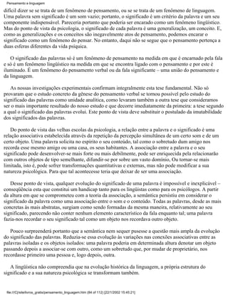 Pensamento e linguagem

difícil dizer se se trata de um fenômeno de pensamento, ou se se trata de um fenômeno de linguagem.
Uma palavra sem significado é um som vazio; portanto, o significado é um critério da palavra e um seu
componente indispensável. Pareceria portanto que poderia ser encarado como um fenômeno lingüístico.
Mas do ponto de vista da psicologia, o significado de cada palavra é uma generalização, um conceito. E,
como as generalizações e os conceitos são inegavelmente atos de pensamento, podemos encarar o
significado como um fenômeno do pensar. No entanto, daqui não se segue que o pensamento pertença a
duas esferas diferentes da vida psíquica.

   O significado das palavras só é um fenômeno de pensamento na medida em que é encarnado pela fala
e só é um fenômeno lingüístico na medida em que se encontra ligado com o pensamento e por este é
iluminado. É um fenômeno do pensamento verbal ou da fala significante – uma união do pensamento e
da linguagem.

   As nossas investigações experimentais confirmam integralmente esta tese fundamental. Não só
provaram que o estudo concreto da gênese do pensamento verbal se tornou possível pelo estudo do
significado das palavras como unidade analítica, como levaram também a outra tese que consideramos
ser o mais importante resultado do nosso estudo e que decorre imediatamente da primeira: a tese segundo
a qual o significado das palavras evolui. Este ponto de vista deve substituir o postulado da imutabilidade
dos significados das palavras.

   Do ponto de vista das velhas escolas da psicologia, a relação entre a palavra e o significado é uma
relação associativa estabelecida através da repetição da percepção simultânea de um certo som e de um
certo objeto. Uma palavra solicita no espírito o seu conteúdo, tal como o sobretudo dum amigo nos
recorda esse mesmo amigo ou uma casa, os seus habitantes. A associação entre a palavra e o seu
significado pode desenvolver-se mais forte ou mais debilmente, pode ser enriquecida pela relacionarão
com outros objetos de tipo semelhante, difundir-se por sobre um vasto domínio, Ou tornar-se mais
limitada, isto é, pode sofrer transformações quantitativas e externas, mas não pode modificar a sua
natureza psicológica. Para que tal acontecesse teria que deixar de ser uma associação.

   Desse ponto de vista, qualquer evolução do significado de uma palavra é impossível e inexplicável –
conseqüência esta que constitui um handicap tanto para os lingüistas como para os psicólogos. A partir
da altura em que se comprometeu com a teoria da associação, a semântica persistiu em considerar o
significado da palavra como uma associação entre o som e o conteúdo. Todas as palavras, desde as mais
concretas às mais abstratas, surgiam como sendo formadas da mesma maneira, relativamente ao seu
significado, parecendo não conter nenhum elemento característico da fala enquanto tal; uma palavra
fazia-nos recordar o seu significado tal como um objeto nos recordava outro objeto.

   Pouco surpreenderá portanto que a semântica nem sequer pusesse a questão mais ampla da evolução
do significado das palavras. Reduzia-se essa evolução às variações nas conexões associativas entre as
palavras isoladas e os objetos isolados: uma palavra poderia em determinada altura denotar um objeto
passando depois a associar-se com outro, como um sobretudo que, por mudar de proprietário, nos
recordasse primeiro uma pessoa e, logo depois, outra.

   A lingüística não compreendia que na evolução histórica da linguagem, a própria estrutura do
significado e a sua natureza psicológica se transformam também.


 file:///C|/site/livros_gratis/pensamento_linguagem.htm (84 of 112) [22/1/2002 15:45:21]
 