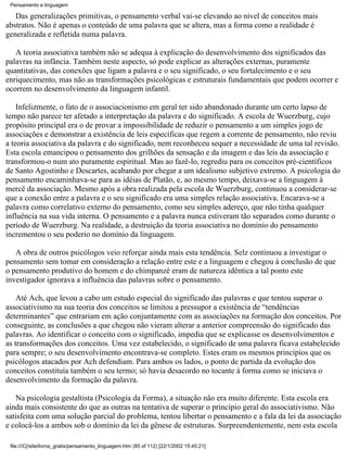 Pensamento e linguagem

   Das generalizações primitivas, o pensamento verbal vai-se elevando ao nível de conceitos mais
abstratos. Não é apenas o conteúdo de uma palavra que se altera, mas a forma como a realidade é
generalizada e refletida numa palavra.

   A teoria associativa também não se adequa à explicação do desenvolvimento dos significados das
palavras na infância. Também neste aspecto, só pode explicar as alterações externas, puramente
quantitativas, das conexões que ligam a palavra e o seu significado, o seu fortalecimento e o seu
enriquecimento, mas não as transformações psicológicas e estruturais fundamentais que podem ocorrer e
ocorrem no desenvolvimento da linguagem infantil.

    Infelizmente, o fato de o associacionismo em geral ter sido abandonado durante um certo lapso de
tempo não parece ter afetado a interpretação da palavra e do significado. A escola de Wuerzburg, cujo
propósito principal era o de provar a impossibilidade de reduzir o pensamento a um simples jogo de
associações e demonstrar a existência de leis específicas que regem a corrente de pensamento, não reviu
a teoria associativa da palavra e do significado, nem reconheceu sequer a necessidade de uma tal revisão.
Esta escola emancipou o pensamento dos grilhões da sensação e da imagem e das leis da associação e
transformou-o num ato puramente espiritual. Mas ao fazê-lo, regrediu para os conceitos pré-científicos
de Santo Agostinho e Descartes, acabando por chegar a um idealismo subjetivo extremo. A psicologia do
pensamento encaminhava-se para as idéias de Platão, e, ao mesmo tempo, deixava-se a linguagem à
mercê da associação. Mesmo após a obra realizada pela escola de Wuerzburg, continuou a considerar-se
que a conexão entre a palavra e o seu significado era uma simples relação associativa. Encarava-se a
palavra como correlativo externo do pensamento, como seu simples adereço, que não tinha qualquer
influência na sua vida interna. O pensamento e a palavra nunca estiveram tão separados como durante o
período de Wuerzburg. Na realidade, a destruição da teoria associativa no domínio do pensamento
incrementou o seu poderio no domínio da linguagem.

   A obra de outros psicólogos veio reforçar ainda mais esta tendência. Selz continuou a investigar o
pensamento sem tomar em consideração a relação entre este e a linguagem e chegou à conclusão de que
o pensamento produtivo do homem e do chimpanzé eram de natureza idêntica a tal ponto este
investigador ignorava a influência das palavras sobre o pensamento.

    Até Ach, que levou a cabo um estudo especial do significado das palavras e que tentou superar o
associativismo na sua teoria dos conceitos se limitou a pressupor a existência de “tendências
determinantes” que entrariam em ação conjuntamente com as associações na formação dos conceitos. Por
conseguinte, as conclusões a que chegou não vieram alterar a anterior compreensão do significado das
palavras. Ao identificar o conceito com o significado, impedia que se explicasse os desenvolvimentos e
as transformações dos conceitos. Uma vez estabelecido, o significado de uma palavra ficava estabelecido
para sempre; o seu desenvolvimento encontrava-se completo. Estes eram os mesmos princípios que os
psicólogos atacados por Ach defendiam. Para ambos os lados, o ponto de partida da evolução dos
conceitos constituía também o seu termo; só havia desacordo no tocante à forma como se iniciava o
desenvolvimento da formação da palavra.

    Na psicologia gestaltista (Psicologia da Forma), a situação não era muito diferente. Esta escola era
ainda mais consistente do que as outras na tentativa de superar o princípio geral do associativismo. Não
satisfeita com uma solução parcial do problema, tentou libertar o pensamento e a fala da lei da associação
e colocá-los a ambos sob o domínio da lei da gênese de estruturas. Surpreendentemente, nem esta escola

 file:///C|/site/livros_gratis/pensamento_linguagem.htm (85 of 112) [22/1/2002 15:45:21]
 