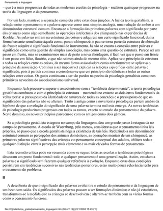 Pensamento e linguagem

– que é a mais progressiva de todas as modernas escolas de psicologia – realizou quaisquer progressos na
teoria da linguagem e do pensamento.

    Por um lado, manteve a separação completa entre estas duas junções. A luz da teoria gestaltista, a
relação entre o pensamento e a palavra aparece como uma simples analogia, uma redução de ambos a um
denominador estrutural comum. Encara-se a formação das primeiras palavras com significado por parte
das crianças como algo semelhante às operações intelectuais dos chimpanzés nas experiências de
Koehler. As palavras entram na estrutura das coisas e adquirem um certo significado funcional, duma
forma bastante semelhante àquela como, para o chimpanzé, o pau se torna parte da estrutura de obtenção
do fruto e adquire o significado funcional de instrumento. Já não se encara a conexão entre palavra e
significado como uma questão de simples associação, mas como uma questão de estrutura. Parece ser um
passo em frente, mas se examinarmos mais de perto a nova abordagem, é fácil ver que o passo em frente
é um passo em falso, ilusório, e que não saímos ainda do mesmo sítio. Aplica-se o princípio da estrutura
a todas as relações entre as coisas, da mesma forma avassaladora como anteriormente se aplicava o
princípio da associação. Continua a ser impossível explicar as relações específicas entre palavra e
significado, pois à partida continua a considerar-se que em princípio são idênticas a todas as outras
relações entre coisas. Os gatos continuam a ser tão pardos na poeira da psicologia gestaltista como nos
primitivos nevoeiros do associacionismo universal.

   Enquanto Ach procurava superar o associonismo com a “tendência determinante”, a teoria psicológica
gestaltista combateu-o com o princípio da estrutura – mantendo no entanto os dois erros fundamentais da
velha teoria: o pressuposto da identidade de natureza de todas as conexões e o pressuposto de que os
significados das palavras não se alteram. Tanto a antiga como a nova teoria psicológica partem ambas da
hipótese de que a evolução do significado de uma palavra termina mal esta emerge. As novas tendências
da psicologia produziram progressos em todos os ramos, exceto no estudo do pensamento e da palavra.
Neste domínio, os novos princípios parecem-se com os antigos como dois gêmeos.

   Se a psicologia gestaltista estagnou no campo da linguagem, deu um grande passo à retaguarda no
campo do pensamento. A escola de Wuerzburg, pelo menos, considerava que o pensamento tinha leis
próprias, ao passo que a escola gestaltista nega a existência de tais leis. Reduzindo a um denominador
estrutural comum as percepções dos animais domésticos, as operações mentais de um chimpanzé, as
primeiras palavras significativas das crianças e o pensamento conceptual dos adultos, oblitera toda e
qualquer distinção entre a percepção mais elementar e as mais elevadas formas de pensamento.

    Esta recensão crítica pode ser resumida como se segue: todas as escolas e tendências psicológicas
descuram um ponto fundamental: todo e qualquer pensamento é uma generalização. Assim, estudam a
palavra e o significado sem fazerem qualquer referência à evolução. Enquanto estas duas condições
persistirem em tendências sucessivas nas tendências posteriores, estas muito pouca relevância terão para
o tratamento do problema.

II

   A descoberta de que o significado das palavras evolui tira o estudo do pensamento e da linguagem de
um beco sem saída. Os significados das palavras passam a ser formações dinâmicas e não já estatísticas,
transformam-se à medida que as crianças se desenvolvem e alteram-se também com as várias formas
como o pensamento funciona.

     file:///C|/site/livros_gratis/pensamento_linguagem.htm (86 of 112) [22/1/2002 15:45:21]
 