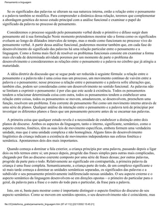 Pensamento e linguagem



   Se os significados das palavras se alteram na sua natureza interna, então a relação entre o pensamento
e a palavra também se modifica. Para compreender a dinâmica dessa relação, teremos que complementar
a abordagem genética do nosso estudo principal com a análise funcional e examinar o papel do
significado da palavra no processo de pensamento.

   Consideremos o processo seguido pelo pensamento verbal desde o primitivo e difuso surgir dum
pensamento até à sua formulação Neste momento pretendemos mostrar não a forma como os significados
evoluem ao longo de dilatados intervalos de tempo, mas o modo como funcionam no processo vivo do
pensamento verbal. A partir dessa análise funcional, poderemos mostrar também que, em cada fase do
desenvolvimento do significado das palavras há uma relação particular entre o pensamento e a
linguagem. Como a forma mais fácil de resolver os problemas funcionais consiste em examinar a forma
mais elevada de determinada atividade poremos por um momento de parte o problema do
desenvolvimento e consideraremos as relações entre o pensamento e a palavra no cérebro que já atingiu a
maturidade.

    A idéia diretriz da discussão que se segue pode ser reduzida à seguinte fórmula: a relação entre o
pensamento e a palavra não é uma coisa mas um processo, um movimento contínuo de vaivém entre a
palavra e o pensamento; nesse processo a relação entre o pensamento e a palavra sofre alterações que,
também elas, podem ser consideradas como um desenvolvimento no sentido funcional. As palavras não
se limitam a exprimir o pensamento: é por elas que este acede à existência. Todos os pensamentos
tendem a relacionar determinada coisa com outra, todos os pensamentos tendem a estabelecer uma
relação entre coisas, todos os pensamentos se movem, amadurecem, se desenvolvem, preenchem uma
função, resolvem um problema. Esta corrente do pensamento flui como um movimento interno através de
uma série de planos. Qualquer análise da interação entre o pensamento e a palavra terá de principiar por
investigar os diferentes planos e fases que um pensamento percorre antes de se encarnar nas palavras.

   A primeira coisa que qualquer estudo revela é a necessidade de estabelecer a distinção entre dois
planos de discurso. Ambos os aspectos da linguagem, tanto o interno, significante, semântico, como o
aspecto externo, fonético, têm as suas leis de movimento específicas, embora formem uma verdadeira
unidade, mas que é uma unidade complexa e não homogênea. Alguns fatos do desenvolvimento
lingüístico da criança indicam a existência de movimentos independentes nas esferas fonética e
semântica. Apontaremos dois dos mais importantes.

   Quando começa a dominar a fala exterior, a criança principia por uma palavra, passando depois a ligar
dois ou três termos entre si; um pouco depois, progride das frases simples para outras mais complicadas,
chegando por fim ao discurso coerente composto por uma série de frases dessas; por outras palavras,
progride da parte para o todo. Relativamente ao significado em contrapartida, a primeira palavra da
criança é uma frase completa. Semanticamente, a criança parte do todo, de um complexo significante e
só mais tarde começa a dominar as unidades semânticas separadas, os significados das palavras e a
subdividir o seu pensamento primitivamente indiferenciado nessas unidades. O seu aspecto externo e o
aspecto semântico da linguagem desenvolvem-se em direções opostas – o primeiro do particular para o
geral, da palavra para a frase e o outro do todo para o particular, da frase para a palavra.

   Isto, em si, basta para mostrar como é importante distinguir o aspecto fonético do discurso do seu
aspecto semântico. Como se movem em sentidos opostos, o seu desenvolvimento não é coincidente, mas

 file:///C|/site/livros_gratis/pensamento_linguagem.htm (87 of 112) [22/1/2002 15:45:21]
 