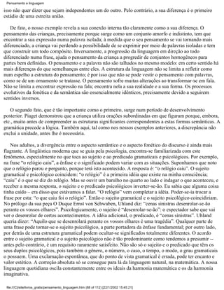 Pensamento e linguagem

isso não quer dizer que sejam independentes um do outro. Pelo contrário, a sua diferença é o primeiro
estádio de uma estreita união.

   De fato, o nosso exemplo revela a sua conexão interna tão claramente como a sua diferença. O
pensamento das crianças, precisamente porque surge como um conjunto amorfo e indistinto, tem que
encontrar a sua expressão numa palavra isolada; à medida que o seu pensamento se vai tornando mais
diferenciado, a criança vai perdendo a possibilidade de se exprimir por meio de palavras isoladas e tem
que construir um todo compósito. Inversamente, a progressão da linguagem em direção ao todo
diferenciado numa frase, ajuda o pensamento da criança a progredir de conjuntos homogêneos para
partes bem definidas. O pensamento e a palavra não são talhados no mesmo modelo: em certo sentido há
mais diferenças do que semelhanças entre eles. A estrutura da linguagem não se limita a refletir como
num espelho a estrutura do pensamento; é por isso que não se pode vestir o pensamento com palavras,
como se de um ornamento se tratasse. O pensamento sofre muitas alterações ao transformar-se em fala.
Não se limita a encontrar expressão na fala; encontra nela a sua realidade e a sua forma. Os processos
evolutivos da fonética e da semântica são essencialmente idênticos, precisamente devido a seguirem
sentidos inversos.

   O segundo fato, que é tão importante como o primeiro, surge num período de desenvolvimento
posterior. Piaget demonstrou que a criança utiliza orações subordinadas em que figuram porque, embora,
etc., muito antes de compreender as estruturas significantes correspondentes a estas formas semânticas. A
gramática precede a lógica. Também aqui, tal como nos nossos exemplos anteriores, a discrepância não
exclui a unidade, antes lhe é necessária.

   Nos adultos, a divergência entre o aspecto semântico e o aspecto fonético do discurso é ainda mais
flagrante. A lingüística moderna que se guia pela psicologia, encontra-se familiarizada com este
fenômeno, especialmente no que toca ao sujeito e ao predicado gramaticais e psicológicos. Por exemplo,
na frase “o relógio caiu”, a ênfase e o significado podem variar com as situações. Suponhamos que noto
que o relógio parou e pergunto, porque terá isto acontecido. A resposta é: “o relógio caiu”. O sujeito
gramatical e psicológico coincidem: “o relógio” é a primeira idéia que existe na minha consciência;
“caiu” é o que se diz do relógio. Mas se ouvir um barulho no quarto ao lado e indagar o que aconteceu, e
receber a mesma resposta, o sujeito e o predicado psicológicos inverter-se-ão. Eu sabia que alguma coisa
tinha caído – era disso que estávamos a falar. “O relógio” vem completar a idéia. Poder-se-ia trocar a
frase por esta: “o que caiu foi o relógio”. Então o sujeito gramatical e o sujeito psicológico coincidiriam.
No prólogo da sua peça O Duque Ernst von Schwaben, Uhland diz: “cenas sinistras desenrolar-se-ão
perante os vossos olhares”. Psicologicamente, o sujeito é “desenrolar-se-ão”: o espectador sabe que vai
ver o desenrolar de certos acontecimentos. A idéia adicional, o predicado, é “cenas sinistras”. Uhland
queria dizer: “Aquilo que se desenrolará perante os vossos olhares é uma tragédia”. Qualquer parte de
uma frase pode tornar-se o sujeito psicológico, a parte portadora da ênfase fundamental; por outro lado,
por detrás de uma estrutura gramatical podem ocultar-se significados totalmente diferentes. O acordo
entre o sujeito gramatical e o sujeito psicológico não é tão predominante como tendemos a presumir --
antes pelo contrário, é um requisito raramente satisfeito. Não são só o sujeito e o predicado que têm os
seus duplos psicológicos, pois também o gênero, o número, o caso, o tempo, o modo, o grau gramaticais
o possuem. Uma exclamação espontânea, que do ponto de vista gramatical é errada, pode ter encanto e
valor estético. A correção absoluta só se consegue para lá da linguagem natural, na matemática. A nossa
linguagem quotidiana oscila constantemente entre os ideais da harmonia matemática e os da harmonia
imaginativa.

 file:///C|/site/livros_gratis/pensamento_linguagem.htm (88 of 112) [22/1/2002 15:45:21]
 