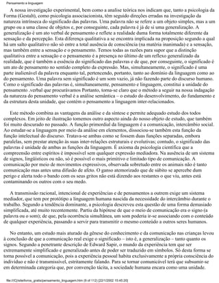 Pensamento e linguagem

   A nossa investigação experimental, bem como a analise teórica nos indicam que, tanto a psicologia da
Forma (Gestalt), como psicologia associacionista, têm seguido direções erradas na investigação da
natureza intrínseca do significado das palavras. Uma palavra não se refere a um objeto simples, mas a um
grupo ou a uma classe de objetos e, por conseguinte, cada palavra é já de si uma generalização. A
generalização é um ato verbal de pensamento e reflete a realidade duma forma totalmente diferente da
sensação e da percepção. Esta diferença qualitativa a se encontra implicada na proposição segundo a qual
há um salto qualitativo não só entre a total ausência de consciência (na matéria inanimada) e a sensação,
mas também entre a sensação e o pensamento. Temos todas as razões para supor que a distinção
qualitativa entre a sensação e o pensamento é a presença no último de um reflexo generalizado da
realidade, que é também a essência do significado das palavras e de que, por conseguinte, o significado é
um ato de pensamento no sentido completo da expressão. Mas, simultaneamente, o significado é uma
parte inalienável da palavra enquanto tal, pertencendo, portanto, tanto ao domínio da linguagem como ao
do pensamento. Uma palavra sem significado é um som vazio, já não fazendo parte do discurso humano.
Como o significado das palavras é, simultaneamente, pensamento e linguagem, constitui a unidade do
pensamento .verbal que procurávamos Portanto, torna-se claro que o método a seguir na nossa indagação
da natureza do pensamento verbal é a análise semântica – o estudo do desenvolvimento, do fundamento e
da estrutura desta unidade, que contém o pensamento a linguagem inter-relacionados.

    Este método combina as vantagens da análise e da síntese e permite adequado estudo dos todos
complexos. Em jeito de ilustração tomemos outro aspecto ainda do nosso objeto de estudo, que também
foi muito descurado no passado. A função primordial da linguagem é a comunicação, intercâmbio social.
Ao estudar-se a linguagem por meio da análise em elementos, dissociou-se também esta função da
função intelectual do discurso. Tratava-se ambas como se fossem duas funções separadas, embora
paralelas, sem prestar atenção às suas inter-relações estruturais e evolutivas; contudo, o significado das
palavras é unidade de ambas as funções da linguagem. É axioma da psicologia científica que a
compreensão entre espíritos é impossível sem qualquer expressão mediadora. Na ausência de um sistema
de signos, lingüísticos ou não, só é possível o mais primitivo e limitado tipo de comunicação. A
comunicação por meio de movimentos expressivos, observada sobretudo entre os animais não é tanto
comunicação mas antes uma difusão de afeto. O ganso atemorizado que de súbito se apercebe dum
perigo e alerta todo o bando com os seus gritos não está dizendo aos restantes o que viu, antes está
contaminando os outros com o seu medo.

   A transmissão racional, intencional de experiências e de pensamentos a outrem exige um sistema
mediador, que tem por protótipo a linguagem humana nascida da necessidade do intercâmbio durante o
trabalho. Segundo a tendência dominante, a psicologia descreveu esta questão de uma forma demasiado
simplificada, até muito recentemente. Partiu da hipótese de que o meio de comunicação era o signo (a
palavra ou o som); de que, pela ocorrência simultânea, um som poderia ir-se associando com o conteúdo
de qualquer experiência, passando a servir para transmitir o mesmo conteúdo a outros seres humanos.

   No entanto, um estudo mais aturado da gênese do conhecimento e da comunicação nas crianças levou
à conclusão de que a comunicação real exige o significado – isto é, a generalização – tanto quanto os
signos. Segundo a penetrante descrição de Edward Sapir, o mundo da experiência tem que ser
extremamente simplificado e generalizado antes de poder ser traduzido em símbolos. Só desta forma se
torna possível a comunicação, pois a experiência pessoal habita exclusivamente a própria consciência do
indivíduo e não é transmissível, estritamente falando. Para se tornar comunicável terá que subsumir-se
em determinada categoria que, por convenção tácita, a sociedade humana encara como uma unidade.

 file:///C|/site/livros_gratis/pensamento_linguagem.htm (9 of 112) [22/1/2002 15:45:20]
 