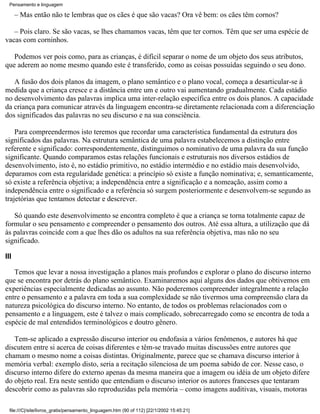 Pensamento e linguagem

      – Mas então não te lembras que os cães é que são vacas? Ora vê bem: os cães têm cornos?

   – Pois claro. Se são vacas, se lhes chamamos vacas, têm que ter cornos. Têm que ser uma espécie de
vacas com corninhos.

   Podemos ver pois como, para as crianças, é difícil separar o nome de um objeto dos seus atributos,
que aderem ao nome mesmo quando este é transferido, como as coisas possuídas seguindo o seu dono.

   A fusão dos dois planos da imagem, o plano semântico e o plano vocal, começa a desarticular-se à
medida que a criança cresce e a distância entre um e outro vai aumentando gradualmente. Cada estádio
no desenvolvimento das palavras implica uma inter-relação específica entre os dois planos. A capacidade
da criança para comunicar através da linguagem encontra-se diretamente relacionada com a diferenciação
dos significados das palavras no seu discurso e na sua consciência.

    Para compreendermos isto teremos que recordar uma característica fundamental da estrutura dos
significados das palavras. Na estrutura semântica de uma palavra estabelecemos a distinção entre
referente e significado: correspondentemente, distinguimos o nominativo de uma palavra da sua função
significante. Quando comparamos estas relações funcionais e estruturais nos diversos estádios de
desenvolvimento, isto é, no estádio primitivo, no estádio intermédio e no estádio mais desenvolvido,
deparamos com esta regularidade genética: a princípio só existe a função nominativa; e, semanticamente,
só existe a referência objetiva; a independência entre a significação e a nomeação, assim como a
independência entre o significado e a referência só surgem posteriormente e desenvolvem-se segundo as
trajetórias que tentamos detectar e descrever.

   Só quando este desenvolvimento se encontra completo é que a criança se torna totalmente capaz de
formular o seu pensamento e compreender o pensamento dos outros. Até essa altura, a utilização que dá
às palavras coincide com a que lhes dão os adultos na sua referência objetiva, mas não no seu
significado.

III

   Temos que levar a nossa investigação a planos mais profundos e explorar o plano do discurso interno
que se encontra por detrás do plano semântico. Examinaremos aqui alguns dos dados que obtivemos em
experiências especialmente dedicadas ao assunto. Não poderemos compreender integralmente a relação
entre o pensamento e a palavra em toda a sua complexidade se não tivermos uma compreensão clara da
natureza psicológica do discurso interno. No entanto, de todos os problemas relacionados com o
pensamento e a linguagem, este é talvez o mais complicado, sobrecarregado como se encontra de toda a
espécie de mal entendidos terminológicos e doutro gênero.

   Tem-se aplicado a expressão discurso interior ou endofasia a vários fenômenos, e autores há que
discutem entre si acerca de coisas diferentes e têm-se travado muitas discussões entre autores que
chamam o mesmo nome a coisas distintas. Originalmente, parece que se chamava discurso interior à
memória verbal: exemplo disto, seria a recitação silenciosa de um poema sabido de cor. Nesse caso, o
discurso interno difere do externo apenas da mesma maneira que a imagem ou idéia de um objeto difere
do objeto real. Era neste sentido que entendiam o discurso interior os autores franceses que tentaram
descobrir como as palavras são reproduzidas pela memória – como imagens auditivas, visuais, motoras

  file:///C|/site/livros_gratis/pensamento_linguagem.htm (90 of 112) [22/1/2002 15:45:21]
 