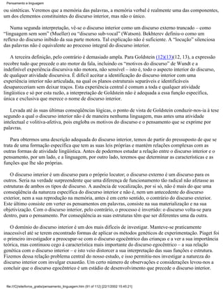 Pensamento e linguagem

ou sintéticas. Veremos que a memória das palavras, a memória verbal é realmente uma das componentes,
um dos elementos constituintes do discurso interior, mas não o único.

    Numa segunda interpretação, vê-se o discurso interior como um discurso externo truncado – como
“linguagem sem som” (Mueller) ou “discurso sub-vocal” (Watson). Bekhterev definiu-o como um
reflexo do discurso inibido da sua parte motora. Tal explicação não é suficiente. A “locução” silenciosa
das palavras não é equivalente ao processo integral do discurso interior.

   A terceira definição, pelo contrário é demasiado ampla. Para Goldstein (12)(13)(12, 13), a expressão
recobre tudo que precede o ato motor da fala, incluindo os “motivos do discurso” de Wundt e a
indefinível experiência discursiva não motora, não sensível – isto é, todo o aspecto interior do discurso,
de qualquer atividade discursiva. É difícil aceitar a identificação do discurso interior com uma
experiência interior não articulada, na qual os planos estruturais separáveis e identificáveis
desapareceriam sem deixar traços. Esta experiência central é comum a toda e qualquer atividade
lingüistica e só por esta razão, a interpretação de Goldstein não é adequada a essa função específica,
única e exclusiva que merece o nome de discurso interior.

   Levada até ás suas últimas conseqüências lógicas, o ponto de vista de Goldstein conduzir-nos-ia à tese
segundo a qual o discurso interior não é de maneira nenhuma linguagem, mas antes uma atividade
intelectual e volitiva-afetiva, pois engloba os motivos do discurso e o pensamento que se exprime por
palavras.

    Para obtermos uma descrição adequada do discurso interior, temos de partir do pressuposto de que se
trata de uma formação específica que tem as suas leis próprias e mantém relações complexas com as
outras formas de atividade lingüística. Antes de podermos estudar a relação entre o discurso interior e o
pensamento, por um lado, e a linguagem, por outro lado, teremos que determinar as características e as
funções que lhe são próprias.

   O discurso interior é um discurso para o próprio locutor; o discurso externo é um discurso para os
outros. Seria na verdade surpreendente que uma diferença de funcionamento tão radical não afetasse as
estruturas de ambos os tipos de discurso. A ausência de vocalização, por si só, não é mais do que uma
conseqüência da natureza específica do discurso interior e não é, nem um antecedente do discurso
exterior, nem a sua reprodução na memória, antes é em certo sentido, o contrário do discurso exterior.
Este último consiste em verter os pensamentos em palavras, consiste na sua materialização e na sua
objetivização. Com o discurso interior, pelo contrário, o processo é invertido: o discurso volta-se para
dentro, para o pensamento. Por conseqüência as suas estruturas têm que ser diferentes uma da outra.

   O domínio do discurso interior é um dos mais difíceis de investigar. Manteve-se praticamente
inacessível até se terem encontrado formas de aplicar os métodos genéticos de experimentação. Piaget foi
o primeiro investigador a preocupar-se com o discurso egocêntrico das crianças e a ver a sua importância
teórica, mas continuou cego à característica mais importante do discurso egocêntrico – a sua relação
genética com o discurso interior – e isto veio distorcer a sua interpretação das suas funções e estrutura.
Fizemos dessa relação problema central do nosso estudo, e isso permitiu-nos investigar a natureza do
discurso interior com invulgar exaustão. Um certo número de observações e considerações levou-nos a
concluir que o discurso egocêntrico é um estádio de desenvolvimento que precede o discurso interior.


 file:///C|/site/livros_gratis/pensamento_linguagem.htm (91 of 112) [22/1/2002 15:45:21]
 