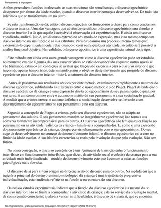 Pensamento e linguagem

Ambos preenchem funções intelectuais; as suas estruturas são semelhantes; o discurso egocêntrico
desaparece por alturas da idade escolar, quando o discurso interior começa a desenvolver-se. De tudo isto
inferimos que se transformam um no outro.

   Se esta transformação se dá, então o discurso egocêntrico fornece-nos a chave para compreendermos
o discurso interior. Uma das vantagens que advêm de se utilizar o discurso egocêntrico para abordar o
discurso interior é a de que aquele é acessível à observação e à experimentação. É ainda um discurso
vocalizado, audível, isto é, um discurso externo no seu modo de expressão, mas é ao mesmo tempo um
discurso interno na sua função e na sua estrutura. Para estudarmos um processo interno temos que
exteriorizá-lo experimentalmente, relacionando-o com outra qualquer atividade; só então será possível a
análise funcional objetiva. Na realidade, o discurso egocêntrico é uma experiência natural deste tipo.

   Este método tem ainda uma outra grande vantagem: como o discurso egocêntrico pode ser estudado
no momento em que algumas das suas características se estão desvanecendo enquanto outras novas se
vão formando, estamos em condições de avaliar que traços são essenciais para o discurso interior e que
traços são apenas temporários, determinando assim o objetivo deste movimento que progride do discurso
egocêntrico para o discurso interior – isto é, a natureza do discurso interior.

   .Antes de passarmos aos resultados obtidos por este método, examinaremos rapidamente a natureza do
discurso egocêntrico, sublinhando as diferenças entre o nosso método e o de Piaget. Piaget defende que o
discurso egocêntrico da criança é uma expressão direta do egocentrismo do seu pensamento, o qual, por
seu turno, é um compromisso entre o autismo primário do seu pensamento e a sua socialização gradual.
À medida que a criança cresce, o autismo definha e a socialização desenvolve-se, levando a um
desvanecimento do egocentrismo no seu pensamento e no seu discurso.

   Segundo a concepção de Piaget, a criança, pelo seu discurso egocêntrico, não se adapta ao
pensamento dos adultos. O seu pensamento mantém-se integralmente egocêntrico; isto torna a sua
conversa totalmente incompreensível para os outros. O discurso egocêntrico não tem qualquer função no
pensamento ou na atividade realística da criança – limita-se a acompanhá-los. E, como é uma expressão
do pensamento egocêntrico da criança, desaparece simultaneamente com o seu egocentrismo. Do seu
auge de desenvolvimento no começo do desenvolvimento infantil, o discurso egocêntrico cai a zero no
limiar da idade escolar. A sua história caracteriza-se mais pela involução do que pela evolução. Não tem
futuro.

    Na nossa concepção, o discurso egocêntrico é um fenômeno de transição entre o funcionamento
inter-físico e o funcionamento intra-físico, quer dizer, da atividade social e coletiva da criança para a sua
atividade mais individualizada – modelo de desenvolvimento este que é comum a todas as funções
psicológicas mais elevadas.

    O discurso de si para si tem origem na diferenciação do discurso para os outros. Na medida em que a
trajetória principal do desenvolvimento psicológico da criança é uma trajetória de progressiva
individualização, esta tendência reflete-se na função e na estrutura do seu discurso.

   Os nossos estudos experimentais indicam que a função do discurso egocêntrico é a mesma da do
discurso interior: não se limita a acompanhar a atividade da criança: está ao serviço da orientação mental,
da compreensão consciente; ajuda-a a vencer as dificuldades; é discurso de si para si, que se encontra

 file:///C|/site/livros_gratis/pensamento_linguagem.htm (92 of 112) [22/1/2002 15:45:21]
 