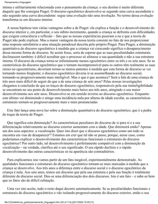 Pensamento e linguagem

íntima e utilitariamente relacionada com o pensamento da criança: o seu destino é muito diferente
daquele que lhe consigna Piaget. O discurso egocêntrico desenvolve-se segundo uma curva ascendente e
não segundo uma curva descendente: segue uma evolução não uma involução. No termo dessa evolução
transforma-se em discurso interior.

    A nossa hipótese tem várias vantagens sobre a de Piaget: ela explica a função e o desenvolvimento do
discurso interior e, em particular, o seu súbito incremento, quando a criança se defronta com dificuldades
que exigem consciência e reflexão – fato que as nossas experiências puseram a nu e que a teoria de
Piaget não pode explicar. Mas a maior vantagem da nossa teoria consiste no fato de nos proporcionar
uma resposta satisfatória a uma situação paradoxal descrita pelo próprio Piaget. Para Piaget, a diminuição
quantitativa do discurso egocêntrico à medida que a criança vai crescendo significa o desaparecimento
dessa mesma forma de discurso. Se assim fosse, seria de esperar que as suas peculiaridades estruturais
declinassem também: é difícil acreditar que o processo só afetasse a sua quantidade e não a sua estrutura
interna. O discurso da criança torna-se infinitamente menos egocêntrico entre os três e os sete anos. Se as
caraterísticas do discurso egocêntrico que o tornam incompreensível para os outros têm realmente as suas
raízes no egocentrismo, deveriam tornar-se menos patentes à medida que esta forma de discurso se vai
tornando menos freqüente; o discurso egocêntrico deveria ir-se assemelhando ao discurso social,
tornando-se progressivamente mais inteligível. Mas o que é que acontece? Será a fala de uma criança de
três anos mais difícil de seguir do que a de uma criança de sete anos? Pelas nossas investigações
chegamos à conclusão de que os traços do discurso egocêntrico, responsáveis pela sua ininteligibilidade
se encontram no seu ponto de desenvolvimento mais baixo aos três anos, atingindo o seu maior
desenvolvimento aos sete anos. Desenvolve-se em sentido inverso ao discurso egocêntrico. Enquanto
este último vai diminuindo e atinge uma incidência nula por alturas da idade escolar, as características
estruturais tornam-se progressivamente mais e mais pronunciadas

   Este fato lança uma nova luz sobre a diminuição quantitativa do discurso egocêntrico, que é a pedra
de toque da teoria de Piaget.

   Que significa esta diminuição7 As características peculiares do discurso de si para si e a sua
diferenciação relativamente ao discurso exterior aumentam com a idade. Que diminuirá então? Apenas
um dos seus aspectos: a vocalização. Quer isto dizer que o discurso egocêntrico como um todo se
encontra em vias de desaparecer'? Estamos em crer que tal não se passe, porque, nesse caso, como
poderíamos explicar o desenvolvimento das características funcionais e estruturais do discurso
egocêntrico? Por outro lado, tal desenvolvimento é perfeitamente compatível com a diminuição da
vocalização – na verdade, clarifica até o seu significado. O seu rápido declínio e o rápido
desenvolvimento das outras características só na aparência são contraditórios.

   Para explicarmos isto vamos partir de um fato inegável, experimentalmente demonstrado. As
qualidades funcionais e estruturais do discurso egocêntrico tornam-se mais marcadas à medida que a
criança se desenvolve. Aos três anos a diferença entre o discurso social e o discurso egocêntrico da
criança é nula. Aos sete anos, temos um discurso que pela sua estrutura e pela sua função é totalmente
diferente do discurso social. Deu-se uma diferenciação dos dois discursos. Isto é um fato – e sabe-se bem
que os fatos são de difícil refutação.

   Uma vez isto aceite, tudo o resto daqui decorre automaticamente. Se as peculiaridades funcionais e
estruturais do discurso egocêntrico o vão isolando progressivamente do discurso exterior, então o seu

 file:///C|/site/livros_gratis/pensamento_linguagem.htm (93 of 112) [22/1/2002 15:45:21]
 