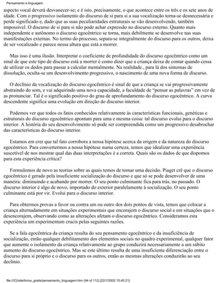 Pensamento e linguagem

aspecto vocal deverá desvanecer-se; e é isto, precisamente, o que acontece entre os três e os sete anos de
idade. Com o progressivo isolamento do discurso de si para si a sua vocalização torna-se desnecessária e
perde significado e, dado que as suas peculiaridades estruturais se vão desenvolvendo, também
impossível. O discurso de si para si não pode achar expressão no discurso externo. Quanto mais
independente e autônomo o discurso egocêntrico se torna, mais debilmente se desenvolve nas suas
manifestações externas. No termo do processo, separa-se integralmente do discurso para os outros, deixa
de ser vocalizado e parece nessa altura que está a morrer.

   Mas isso é uma ilusão. Interpretar o coeficiente de profundidade do discurso egocêntrico como um
sinal de que este tipo de discurso está a morrer é como dizer que a criança deixa de contar quando cessa
de utilizar os dedos para passar a calcular mentalmente. Na realidade., para lá dos sintomas de
dissolução, oculta-se um desenvolvimento progressivo, o nascimento de uma nova forma de discurso.

   O declínio da vocalização do discurso egocêntrico é sinal de que a criança se vai progressivamente
abstraindo do som, e vai adquirindo uma nova capacidade, a faculdade de “pensar as palavras” em vez de
as pronunciar. Tal é o significado positivo do grau de aprofundamento do discurso egocêntrico. A curva
descendente significa uma evolução em direção do discurso interior.

   Podemos ver que todos os fatos conhecidos relativamente às características funcionais, genéticas e
estruturais do discurso egocêntrico apontam para uma e mesma coisa: tal discurso evolui para o discurso
interior. A história do seu desenvolvimento só pode ser compreendida como um progressivo desabrochar
das características do discurso interior.

   Estamos em crer que tal fato corrobora a nossa hipótese acerca da origem e da natureza do discurso
egocêntrico. Para convertermos a nossa hipótese numa certeza, temos que idealizar uma experiência
suscetível de nos mostrar qual das duas interpretações é a correta. Quais são os dados de que dispomos
para esta experiência crítica?

   Formulemos de novo as teorias sobre as quais temos de tomar uma decisão. Piaget crê que o discurso
egocêntrico é gerado pela insuficiente socialização do discurso e que só se pode desenvolver de uma
maneira: diminuindo e acabando por morrer. O seu ponto culminante fica para trás, no passado. O
discurso interior é algo de novo, importado do exterior paralelamente à socialização. O seu ponto
culminante está por vir. Evolui para o discurso interior.

   Para obtermos provas a favor ou contra um ou outro dos dois pontos de vista, temos que colocar a
criança alternadamente em situações experimentais que encorajem o discurso social e em situações que o
desencorajem, observando como as alterações afetam o discurso egocêntrico. Consideramos esta
experiência um experimentum crucis pelas seguintes razões.

   Se a fala egocêntrica da criança resulta do seu pensamento egocêntrico e da insuficiência de
socialização, então qualquer debilitamento dos elementos sociais no quadro experimental, qualquer fator
que aumente o isolamento da criança relativamente ao grupo conduzirá necessariamente a um súbito
aumento do discurso egocêntrico. Mas se este último resulta de uma insuficiente diferenciação entre o
discurso para si próprio e o discurso para os outros, então as mesmas alterações conduzirão ao seu
declínio.


 file:///C|/site/livros_gratis/pensamento_linguagem.htm (94 of 112) [22/1/2002 15:45:21]
 