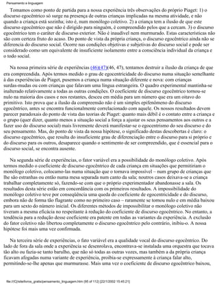 Pensamento e linguagem

   Tomamos como ponto de partida para a nossa experiência três observações do próprio Piaget: 1) o
discurso egocêntrico só surge na presença de outras crianças implicadas na mesma atividade, e não
quando a criança está sozinha; isto é, num monólogo coletivo. 2) a criança tem a ilusão de que este
discurso egocêntrico que não é dirigido para ninguém, é compreendido pelos que a cercam. 3) o discurso
egocêntrico tem o caráter de discurso exterior. Não é inaudível nem murmurado. Estas características não
são com certeza fruto do acaso. Do ponto de vista da própria criança, o discurso egocêntrico ainda não se
diferencia do discurso social. Ocorre nas condições objetivas e subjetivas do discurso social e pode ser
considerado como um equivalente de insuficiente isolamento entre a consciência individual da criança e
o todo social.

   Na nossa primeira série de experiências (46)(47)(46, 47), tentamos destruir a ilusão da criança de que
era compreendida. Após termos medido o grau de egocentricidade do discurso numa situação semelhante
à das experiências de Piaget, pusemos a criança numa situação diferente e nova: com crianças
surdas-mudas ou com crianças que falavam uma língua estrangeira. O quadro experimental mantinha-se
inalterado relativamente a todas as outras condições. O coeficiente de discurso egocêntrico tornou-se
nulo na maioria dos casos e nos restantes, desceu em média para um número que era um oitavo do
primitivo. Isto prova que a ilusão da compreensão não é um simples epifenômeno do discurso
egocêntrico, antes se encontra funcionalmente correlacionado com aquele. Os nossos resultados devem
parecer paradoxais do ponto de vista das teorias de Piaget: quanto mais débil é o contato entre a criança e
o grupo (quer dizer, quanto menos a situação social a força a ajustar os seus pensamentos aos outros e a
fazer uso do discurso social) mais livremente deverá manifestar-se o egocentrismo do seu discurso e do
seu pensamento. Mas, do ponto de vista da nossa hipótese, o significado destas descobertas é claro: o
discurso egocêntrico, que resulta do insuficiente grau de diferenciação entre o discurso para si próprio e
do discurso para os outros, desaparece quando o sentimento de ser compreendido, que é essencial para o
discurso social, se encontra ausente.

   Na segunda série de experiências, o fator variável era a possibilidade do monólogo coletivo. Após
termos medido o coeficiente de discurso egocêntrico de cada criança em situações que permitiriam o
monólogo coletivo, colocamo-las numa situação que o tornava impossível – num grupo de crianças que
lhe são estranhas ou então numa mesa separada num canto da sala; noutros casos deixava-se a criança
trabalhar completamente só, fazendo-se com que o próprio experimentador abandonasse a sala. Os
resultados desta série estão em concordância com os primeiros resultados. A impossibilidade do
monólogo coletivo teve por conseqüência uma queda do coeficiente de egocentricidade e do discurso,
embora não de forma tão flagrante como no primeiro caso – raramente se tornou nulo e em média baixou
para um sexto do número inicial. Os diferentes métodos de impossibilitar o monólogo coletivo não
tiveram a mesma eficácia no respeitante à redução do coeficiente de discurso egocêntrico. No entanto, a
tendência para a redução desse coeficiente era patente em todas as variantes da experiência. A exclusão
do fator coletivo não libertou completamente o discurso egocêntrico pelo contrário, inibiu-o. A nossa
hipótese foi mais uma vez confirmada.

   Na terceira série de experiências, o fato variável era a qualidade vocal do discurso egocêntrico. Do
lado de fora da sala onde a experiência se desenrolava, encontrava-se instalada uma orquestra que tocava
tão alto ou fazia-se tanto barulho, que não só todas as outras vozes, mas também a da própria criança
ficavam afogadas numa variante de experiência, proibia-se expressamente à criança falar alto,
permitindo-se-lhe apenas que murmurasse. Mais uma vez o coeficiente de discurso egocêntrico baixou,


 file:///C|/site/livros_gratis/pensamento_linguagem.htm (95 of 112) [22/1/2002 15:45:21]
 