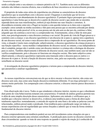 Pensamento e linguagem

sendo a relação entre o seu número e o número primitivo de 5:1. Também neste caso os diferentes
métodos não tinham a mesma eficácia, mas a tendência de base encontrava-se invariavelmente presente.

   O propósito de todas estas séries de experiências era eliminar as características do discurso
egocêntrico que se assemelham com o discurso social. Chegamos à conclusão que tal levava
invariavelmente a um abrandamento do discurso egocêntrico. É portanto lógico pressupor que o discurso
egocêntrico é uma forma que se desenvolve a partir do discurso social e que ainda não se encontra
separada desta nas suas manifestações, embora já seja distinta nas suas funções e estrutura. A
discordância existente entre nós e Piaget no tocante a esta questão tornar-se-á clara com o seguinte
exemplo: estou sentado na minha secretária e falo para uma pessoa que se encontra colocada por detrás
de mim, não me sendo possível vê-la; se essa pessoa sair da sala sem eu dar por ela, continuo a falar,
julgando que ela continua a ouvir-me e a compreender-me. Externamente, estou a falar de mim para
mim, mas psicologicamente o meu discurso continua a ser social. Do ponto de vista de Piaget passa-se o
contrário com a criança: o seu discurso egocêntrico é um discurso de si para si; apenas tem a aparência
de um discurso social, tal como o meu discurso dava a impressão de ser egocêntrico. Do nosso ponto de
vista, a situação é muito mais complicada: subjetivamente, o discurso egocêntrico da criança já possui a
sua função específica – nessa medida é independente do discurso social; no entanto, a sua independência
não é completa, porque não é sentido como um discurso interior e a criança não o distingue do discurso
para os outros. Também objetivamente é diferente do discurso social, mas também neste caso tal não se
verifica completamente, pois o discurso só funciona em situações sociais. Mas tanto subjetiva como
objetivamente, o discurso egocêntrico representa uma transição entre o discurso para os outros e o
discurso de si para si. Já tem a função do discurso interior, mas, pela sua expressão, continua a ser
semelhante ao discurso social.

   A investigação do discurso egocêntrico preparou o terreno para a compreensão do discurso interior,
que passaremos a analisar seguidamente.

IV

   As nossas experiências convenceram-nos de que se deve encarar o discurso interior, não como um
discurso sem som, mas como uma função discursiva totalmente diferente. O seu traço principal é a sua
sintaxe muito particular. Em comparação com o discurso exterior, o discurso interior parece desconexo e
incompleto.

    Esta observação não é nova. Todos os que estudaram o discurso interior, mesmo os que o abordaram
dum ponto de vista behaviourista notaram esta característica. O método de análise genética permite-nos
ir além de uma simples descrição dessa característica. Aplicamos este método e verificamos que, à
medida que o discurso interior se desenvolve, evidencia uma tendência para a forma de abreviação
totalmente específica: nomeadamente, a omissão do sujeito de uma frase e de todas as palavras com ele
relacionadas, embora preservando o predicado. Esta tendência para a predicação surge em todas as
nossas experiências com tal regularidade que somos forçados a admitir que se trata da forma sintática
fundamental do discurso interior.

   Para compreendermos esta tendência poderá ser-nos útil recordarmos certas situações em que o
discurso exterior apresenta uma estrutura semelhante. A predicação pura ocorre no discurso exterior em
duas circunstâncias: quando se trata de uma resposta ou quando o sujeito da oração já é conhecido de

 file:///C|/site/livros_gratis/pensamento_linguagem.htm (96 of 112) [22/1/2002 15:45:21]
 