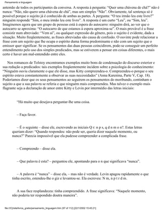 Pensamento e linguagem

antemão de todos os participantes da conversa. A resposta à pergunta: “Quer uma chávena de chá?” não é
nunca: “Não, não quero uma chávena de chá”, mas um simples “Não”. Obviamente, tal sentença só é
possível porque o sujeito já é conhecido de ambas as partes. À pergunta: “O teu irmão leu este livro?”
ninguém responde “Sim, o meu irmão leu este livro”. A resposta é um curto “Leu”, ou “Sim, leu”.
Imaginemos agora que um grupo de pessoas está à espera do autocarro: ninguém dirá, ao ver que o
autocarro se aproxima: “O autocarro de que estamos à espera aproxima-se”. O mais provável é a frase
consistir num abreviado: “Vem aí”, ou qualquer expressão do gênero, pois o sujeito é evidente, dada a
situação. Muito freqüentemente, as frases abreviadas são causa de confusão. O ouvinte pode relacionar a
frase com um sujeito que lhe ocupa o espírito duma forma predominante e não com um sujeito que o
emissor quer significar. Se os pensamentos das duas pessoas coincidirem, pode-se conseguir um perfeito
entendimento pelo uso dos simples predicados, mas se estiverem a pensar em coisas diferentes, o mais
certo é haver um mal-entendido entre eles.

   Nos romances de Tolstoy encontramos exemplos muito bons de condensação do discurso exterior e
sua redução a predicados: tais exemplos freqüentemente incidem sobre a psicologia do conhecimento:
“Ninguém ouviu claramente o que ele disse, mas Kitty compreendeu-o. Compreendeu-o porque o seu
espírito estava constantemente a observar as suas necessidades” (Anna Karenina, Parte V, Cap. 18).
Poderíamos dizer que os seus pensamentos ao seguirem os pensamentos do moribundo, continham o
sujeito a que a sua palavra se referia e que ninguém mais compreendeu. Mas talvez o exemplo mais
flagrante seja a declaração de amor entre Kitty e Levin por intermédio das letras iniciais:


            “Há muito que desejava perguntar-lhe uma coisa.


            – Faça favor.


           – É o seguinte – disse ele, escrevendo as iniciais Q r: n p s, q d n m o n?. Estas letras
        queriam dizer: “Quando respondeu: não pode ser, queria dizer naquele momento, ou
        nunca?” Parecia impossível que ela pudesse compreender a complicada frase.


            – Compreendo – disse ela.


            – Que palavra é esta? – perguntou ele, apontando para o n que significava “nunca”.


           – A palavra é “nunca” – disse ela, – mas não é verdade. Levin apagou rapidamente o que
        tinha escrito, estendeu-lhe o giz e levantou-se. Ela escreveu: N m, n p t r d m.


           A sua face resplandeceu: tinha compreendido. A frase significava: “Naquele momento,
        não poderia ter respondido doutra maneira”.


 file:///C|/site/livros_gratis/pensamento_linguagem.htm (97 of 112) [22/1/2002 15:45:21]
 