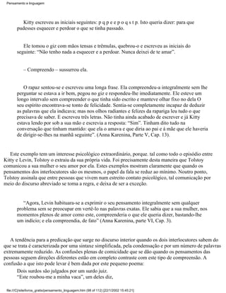 Pensamento e linguagem




           Kitty escreveu as iniciais seguintes: p q p e e p o q s t p. Isto queria dizer: para que
        pudesses esquecer e perdoar o que se tinha passado.


           Ele tomou o giz com mãos tensas e trêmulas, quebrou-o e escreveu as iniciais do
        seguinte: “Não tenho nada a esquecer e a perdoar. Nunca deixei de te amar”.


            – Compreendo – sussurrou ela.


           O rapaz sentou-se e escreveu uma longa frase. Ela compreendeu-a integralmente sem lhe
        perguntar se estava a ir bem, pegou no giz e respondeu-lhe imediatamente. Ele esteve um
        longo intervalo sem compreender o que tinha sido escrito e manteve olhar fixo no dela O
        seu espírito encontrava-se tonto de felicidade. Sentia-se completamente incapaz de deduzir
        as palavras que ela indicava; mas nos olhos radiantes e felizes da rapariga leu tudo o que
        precisava de saber. E escreveu três letras. Não tinha ainda acabado de escrever e já Kitty
        estava lendo por sob a sua mão e escrevia a resposta: “Sim”. Tinham dito tudo na
        conversação que tinham mantido: que ela o amava e que diria ao pai e à mãe que ele haveria
        de dirigir-se-lhes na manhã seguinte”. (Anna Karenina, Parte V, Cap. 13).


   Este exemplo tem um interesse psicológico extraordinário, porque. tal como todo o episódio entre
Kitty e Levin, Tolstoy o extraiu da sua própria vida. Foi precisamente desta maneira que Tolstoy
comunicou a sua mulher o seu amor por ela. Estes exemplos mostram claramente que quando os
pensamentos dos interlocutores são os mesmos, o papel da fala se reduz ao mínimo. Noutro ponto,
Tolstoy assinala que entre pessoas que vivem num estreito contato psicológico, tal comunicação por
meio do discurso abreviado se torna a regra, e deixa de ser a exceção.


           “Agora, Levin habituara-se a exprimir o seu pensamento integralmente sem qualquer
        problema sem se preocupar em vertê-lo nas palavras exatas. Ele sabia que a sua mulher, nos
        momentos plenos de amor como este, compreenderia o que ele queria dizer, bastando-lhe
        um indício; e ela compreendia, de fato” (Anna Karenina, parte VI, Cap. 3).


   A tendência para a predicação que surge no discurso interior quando os dois interlocutores sabem do
que se trata é caracterizada por uma sintaxe simplificada, pela condensação e por um número de palavras
extremamente reduzido. As confusões plenas de comicidade que se dão quando os pensamentos das
pessoas seguem direções diferentes estão em completo contraste com este tipo de compreensão. A
confusão a que isto pode levar é bem dada por este pequeno poema:
      Dois surdos são julgados por um surdo juiz.
      “Este roubou-me a minha vaca”, um deles diz,

 file:///C|/site/livros_gratis/pensamento_linguagem.htm (98 of 112) [22/1/2002 15:45:21]
 