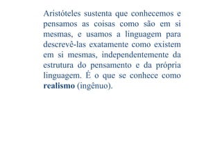 Aristóteles sustenta que conhecemos e
pensamos as coisas como são em si
mesmas, e usamos a linguagem para
descrevê-las exatamente como existem
em si mesmas, independentemente da
estrutura do pensamento e da própria
linguagem. É o que se conhece como
realismo (ingênuo).

 