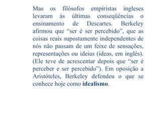 Mas os filósofos empiristas ingleses
levaram às últimas conseqüências o
ensinamento de Descartes. Berkeley
afirmou que “ser é ser percebido”, que as
coisas reais supostamente independentes de
nós não passam de um feixe de sensações,
representações ou ideias (ideas, em inglês).
(Ele teve de acrescentar depois que “ser é
perceber e ser percebido”). Em oposição a
Aristóteles, Berkeley defendeu o que se
conhece hoje como idealismo.

 