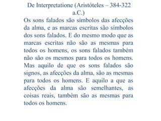 De Interpretatione (Aristóteles – 384-322
a.C.)
Os sons falados são símbolos das afecções
da alma, e as marcas escritas são símbolos
dos sons falados. E do mesmo modo que as
marcas escritas não são as mesmas para
todos os homens, os sons falados também
não são os mesmos para todos os homens.
Mas aquilo de que os sons falados são
signos, as afecções da alma, são as mesmas
para todos os homens. E aquilo a que as
afecções da alma são semelhantes, as
coisas reais, também são as mesmas para
todos os homens.

 