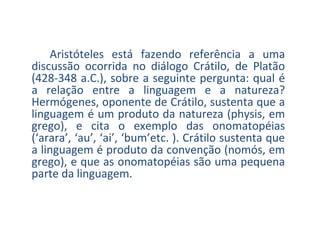 Aristóteles está fazendo referência a uma
discussão ocorrida no diálogo Crátilo, de Platão
(428-348 a.C.), sobre a seguinte pergunta: qual é
a relação entre a linguagem e a natureza?
Hermógenes, oponente de Crátilo, sustenta que a
linguagem é um produto da natureza (physis, em
grego), e cita o exemplo das onomatopéias
(‘arara’, ‘au’, ‘ai’, ‘bum’etc. ). Crátilo sustenta que
a linguagem é produto da convenção (nomós, em
grego), e que as onomatopéias são uma pequena
parte da linguagem.

 
