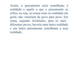 Assim, o pensamento seria semelhante à
realidade e aquilo a que o pensamento se
refere, ou seja, as coisas reais ou realidade em
geral, não variariam de povo para povo. Em
suma, segundo Aristóteles, para os mais
diferentes povos, haveria uma única realidade
e um único pensamento semelhante a essa
realidade.

 