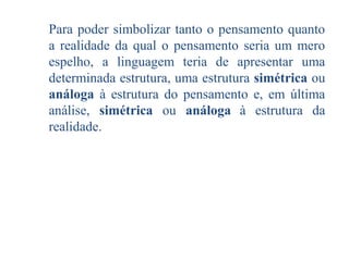 Para poder simbolizar tanto o pensamento quanto
a realidade da qual o pensamento seria um mero
espelho, a linguagem teria de apresentar uma
determinada estrutura, uma estrutura simétrica ou
análoga à estrutura do pensamento e, em última
análise, simétrica ou análoga à estrutura da
realidade.

 