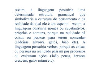 Assim, a linguagem possuiria uma
determinada estrutura gramatical que
simbolizaria a estrutura do pensamento e da
realidade da qual ele é um espelho. Assim, a
linguagem possuiria nomes ou substantivos,
próprios e comuns, porque na realidade há
coisas ou pessoas para serem nomeadas
(cadeiras, árvores, gatos, João etc). A
linguagem possuiria verbos, porque as coisas
ou pessoas na realidade passam por processos
ou executam ações (João pensa, árvores
crescem, gatos miam etc).

 