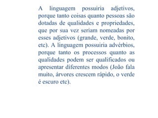A linguagem possuiria adjetivos,
porque tanto coisas quanto pessoas são
dotadas de qualidades e propriedades,
que por sua vez seriam nomeadas por
esses adjetivos (grande, verde, bonito,
etc). A linguagem possuiria advérbios,
porque tanto os processos quanto as
qualidades podem ser qualificados ou
apresentar diferentes modos (João fala
muito, árvores crescem rápido, o verde
é escuro etc).

 