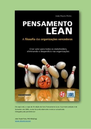 Ela aqui está, a capa da VI edição do livro Pensamento Lean. A primeira edição é de
Setembro de 2009, e esta foi profundamente revista e actualizada.
Obrigado pela preferência!

João Paulo Pinto, PhD MSc(Eng)

www.cltservices.net

 