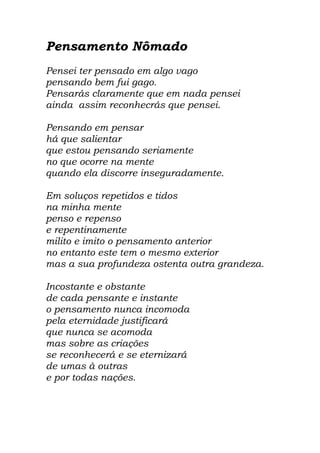 Pensamento Nômado
Pensei ter pensado em algo vago
pensando bem fui gago.
Pensarás claramente que em nada pensei
ainda assim reconhecrás que pensei.
Pensando em pensar
há que salientar
que estou pensando seriamente
no que ocorre na mente
quando ela discorre inseguradamente.
Em soluços repetidos e tidos
na minha mente
penso e repenso
e repentinamente
milito e imito o pensamento anterior
no entanto este tem o mesmo exterior
mas a sua profundeza ostenta outra grandeza.
Incostante e obstante
de cada pensante e instante
o pensamento nunca incomoda
pela eternidade justificará
que nunca se acomoda
mas sobre as criações
se reconhecerá e se eternizará
de umas à outras
e por todas nações.