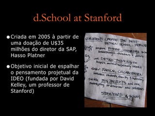 d.School at Stanford
•Criada em 2005 à partir de
uma doação de U$35
milhões do diretor da SAP,
Hasso Platner
•Objetivo inicial de espalhar
o pensamento projetual da
IDEO (fundada por David
Kelley, um professor de
Stanford)
 
