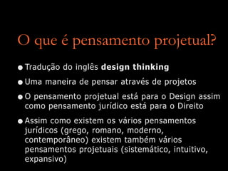 O que é pensamento projetual?
•Tradução do inglês design thinking
•Uma maneira de pensar através de projetos
•O pensamento projetual está para o Design assim
como pensamento jurídico está para o Direito
•Assim como existem os vários pensamentos
jurídicos (grego, romano, moderno,
contemporâneo) existem também vários
pensamentos projetuais (sistemático, intuitivo,
expansivo)
 