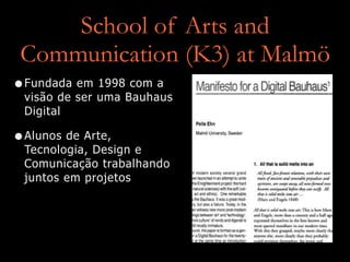 School of Arts and
Communication (K3) at Malmö
•Fundada em 1998 com a
visão de ser uma Bauhaus
Digital
•Alunos de Arte,
Tecnologia, Design e
Comunicação trabalhando
juntos em projetos
 