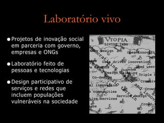 Laboratório vivo
•Projetos de inovação social
em parceria com governo,
empresas e ONGs
•Laboratório feito de
pessoas e tecnologias
•Design participativo de
serviços e redes que
incluem populações
vulneráveis na sociedade
 