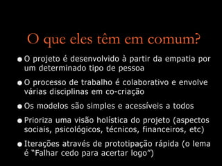 O que eles têm em comum?
•O projeto é desenvolvido à partir da empatia por
um determinado tipo de pessoa
•O processo de trabalho é colaborativo e envolve
várias disciplinas em co-criação
•Os modelos são simples e acessíveis a todos
•Prioriza uma visão holística do projeto (aspectos
sociais, psicológicos, técnicos, financeiros, etc)
•Iterações através de prototipação rápida (o lema
é “Falhar cedo para acertar logo”)
 
