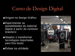 Curso de Design Digital
•Origem no Design Gráfico
•Experimentar as
possibilidades do material
digital à partir do contexto
brasileiro
•Adaptar e transformar
tecnologias importadas
para fins locais
•Ênfase na utilidade
 