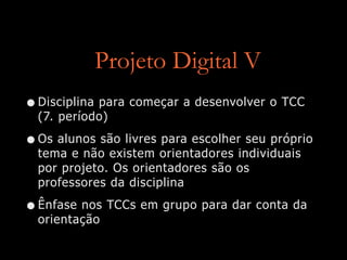 Projeto Digital V
•Disciplina para começar a desenvolver o TCC
(7. período)
•Os alunos são livres para escolher seu próprio
tema e não existem orientadores individuais
por projeto. Os orientadores são os
professores da disciplina
•Ênfase nos TCCs em grupo para dar conta da
orientação
 