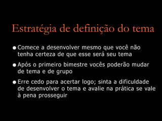 Estratégia de definição do tema
•Comece a desenvolver mesmo que você não
tenha certeza de que esse será seu tema
•Após o primeiro bimestre vocês poderão mudar
de tema e de grupo
•Erre cedo para acertar logo; sinta a dificuldade
de desenvolver o tema e avalie na prática se vale
à pena prosseguir
 