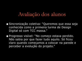 Avaliação dos alunos
•Sincronização coletiva: “Queremos que essa seja
conhecida como a primeira turma de Design
Digital só com TCC massa.”
•Progresso visível: “No começo estava perdido.
Não sabia por que fazer tudo aquilo. Só ficou
claro quando começamos a colocar na parede e
perceber a evolução do projeto.”
 