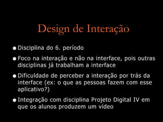 Design de Interação
•Disciplina do 6. período
•Foco na interação e não na interface, pois outras
disciplinas já trabalham a interface
•Dificuldade de perceber a interação por trás da
interface (ex: o que as pessoas fazem com esse
aplicativo?)
•Integração com disciplina Projeto Digital IV em
que os alunos produzem um vídeo
 