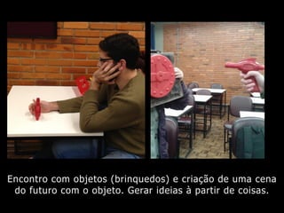 Encontro com objetos (brinquedos) e criação de uma cena
do futuro com o objeto. Gerar ideias à partir de coisas.
 