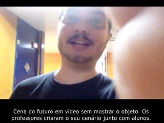 Cena do futuro em vídeo sem mostrar o objeto. Os
professores criaram o seu cenário junto com alunos.
 
