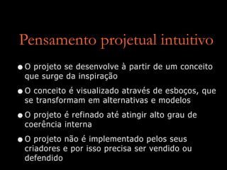 Pensamento projetual intuitivo
•O projeto se desenvolve à partir de um conceito
que surge da inspiração
•O conceito é visualizado através de esboços, que
se transformam em alternativas e modelos
•O projeto é refinado até atingir alto grau de
coerência interna
•O projeto não é implementado pelos seus
criadores e por isso precisa ser vendido ou
defendido
 
