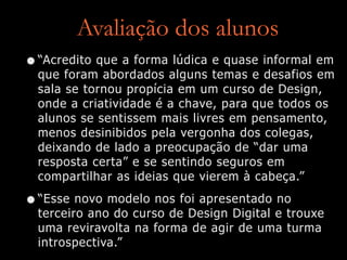 Avaliação dos alunos
•“Acredito que a forma lúdica e quase informal em
que foram abordados alguns temas e desafios em
sala se tornou propícia em um curso de Design,
onde a criatividade é a chave, para que todos os
alunos se sentissem mais livres em pensamento,
menos desinibidos pela vergonha dos colegas,
deixando de lado a preocupação de “dar uma
resposta certa” e se sentindo seguros em
compartilhar as ideias que vierem à cabeça.”
•“Esse novo modelo nos foi apresentado no
terceiro ano do curso de Design Digital e trouxe
uma reviravolta na forma de agir de uma turma
introspectiva.”
 