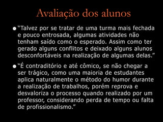 Avaliação dos alunos
•“Talvez por se tratar de uma turma mais fechada
e pouco entrosada, algumas atividades não
tenham saído como o esperado. Assim como ter
gerado alguns conflitos e deixado alguns alunos
desconfortáveis na realização de algumas delas.”
•“É contraditório e até cômico, se não chegar a
ser trágico, como uma maioria de estudantes
aplica naturalmente o método do humor durante
a realização de trabalhos, porém reprova e
desvaloriza o processo quando realizado por um
professor, considerando perda de tempo ou falta
de profissionalismo.”
 