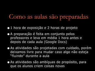 Como as aulas são preparadas
•1 hora de exposição e 2 horas de projeto
•A preparação é feita em conjunto pelos
professores e leva em média 1 hora antes e
depois de cada aula (Google Docs)
•As atividades são projetadas com cuidado, porém
deixamos livre para mudar caso algo não esteja
“fluindo” durante a aula
•As atividades são ambíguas de propósito, para
que os alunos criem coisas novas
 