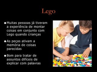 Lego
•Muitas pessoas já tiveram
a experiência de montar
coisas em conjunto com
Lego quando crianças
•As peças ativam a
memória de coisas
parecidas
•Bom para tratar de
assuntos difíceis de
explicar com palavras
 