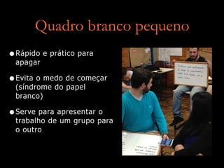 Quadro branco pequeno
•Rápido e prático para
apagar
•Evita o medo de começar
(síndrome do papel
branco)
•Serve para apresentar o
trabalho de um grupo para
o outro
 