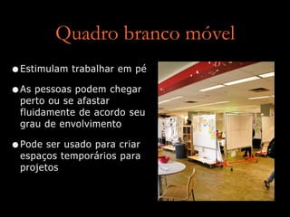 Quadro branco móvel
•Estimulam trabalhar em pé
•As pessoas podem chegar
perto ou se afastar
fluidamente de acordo seu
grau de envolvimento
•Pode ser usado para criar
espaços temporários para
projetos
 