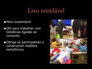 Lixo reciclável
•Mais sustentável
•Útil para trabalhar com
temáticas ligadas ao
consumo
•Obriga os participantes a
construirem modelos
metafóricos
 